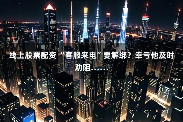 线上股票配资 “客服来电”要解绑？幸亏他及时劝阻……