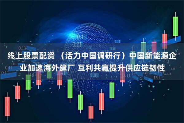 线上股票配资 （活力中国调研行）中国新能源企业加速海外建厂 互利共赢提升供应链韧性