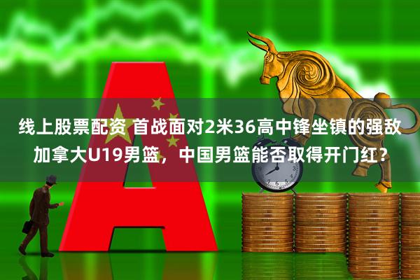 线上股票配资 首战面对2米36高中锋坐镇的强敌加拿大U19男篮，中国男篮能否取得开门红？