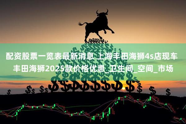 配资股票一览表最新消息 上海丰田海狮4s店现车 丰田海狮2025款价格优惠_卫生间_空间_市场