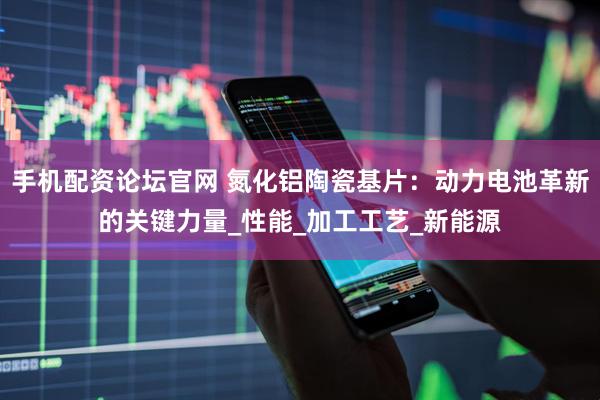 手机配资论坛官网 氮化铝陶瓷基片：动力电池革新的关键力量_性能_加工工艺_新能源