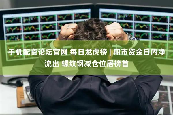 手机配资论坛官网 每日龙虎榜 | 期市资金日内净流出 螺纹钢减仓位居榜首