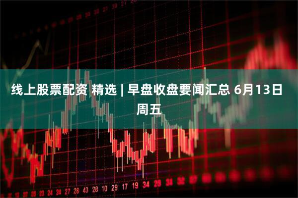 线上股票配资 精选 | 早盘收盘要闻汇总 6月13日 周五