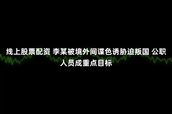 线上股票配资 李某被境外间谍色诱胁迫叛国 公职人员成重点目标