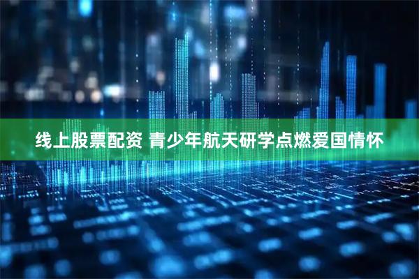 线上股票配资 青少年航天研学点燃爱国情怀