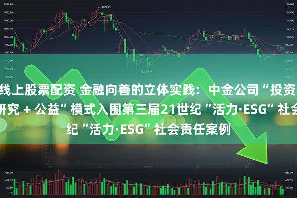 线上股票配资 金融向善的立体实践：中金公司“投资 + 投行 + 研究 + 公益”模式入围第三届21世纪“活力·ESG”社会责任案例