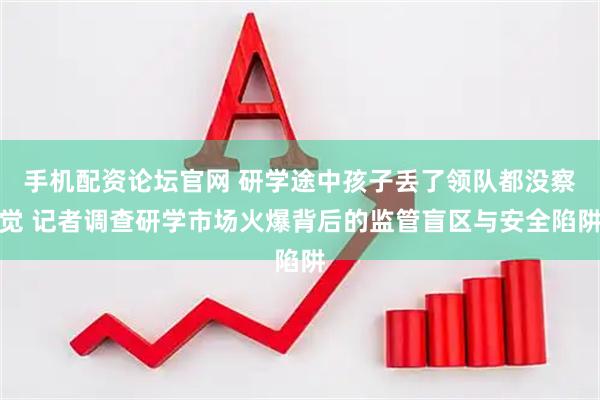 手机配资论坛官网 研学途中孩子丢了领队都没察觉 记者调查研学市场火爆背后的监管盲区与安全陷阱