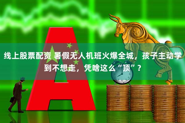 线上股票配资 暑假无人机班火爆全城，孩子主动学到不想走，凭啥这么“顶”？
