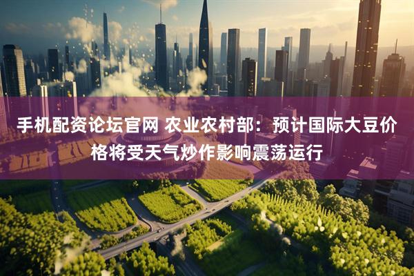 手机配资论坛官网 农业农村部：预计国际大豆价格将受天气炒作影响震荡运行