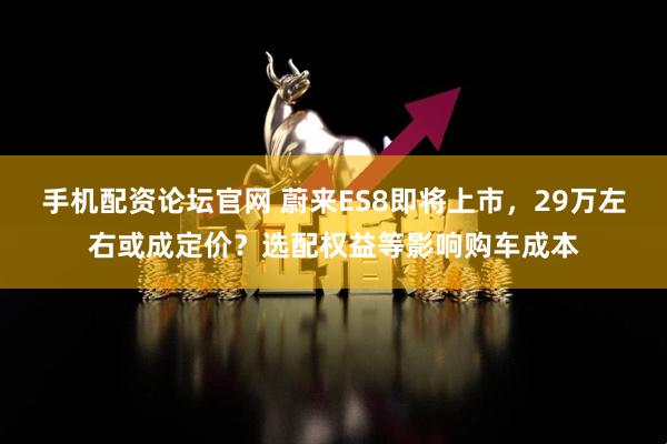 手机配资论坛官网 蔚来ES8即将上市，29万左右或成定价？选配权益等影响购车成本