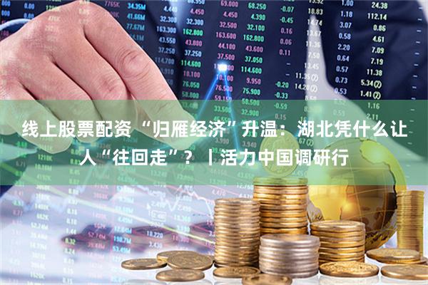 线上股票配资 “归雁经济”升温：湖北凭什么让人“往回走”？丨活力中国调研行