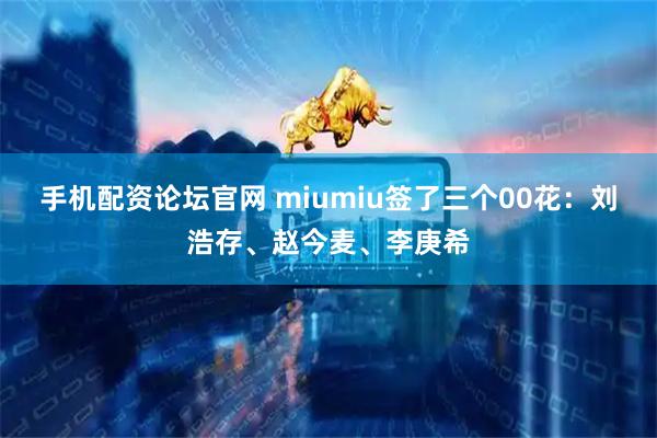 手机配资论坛官网 miumiu签了三个00花：刘浩存、赵今麦、李庚希