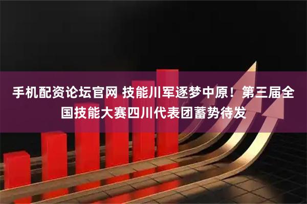手机配资论坛官网 技能川军逐梦中原！第三届全国技能大赛四川代表团蓄势待发