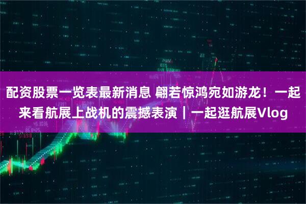 配资股票一览表最新消息 翩若惊鸿宛如游龙！一起来看航展上战机的震撼表演｜一起逛航展Vlog