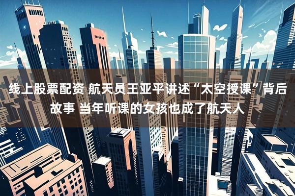 线上股票配资 航天员王亚平讲述“太空授课”背后故事 当年听课的女孩也成了航天人