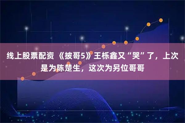 线上股票配资 《披哥5》王栎鑫又“哭”了，上次是为陈楚生，这次为另位哥哥