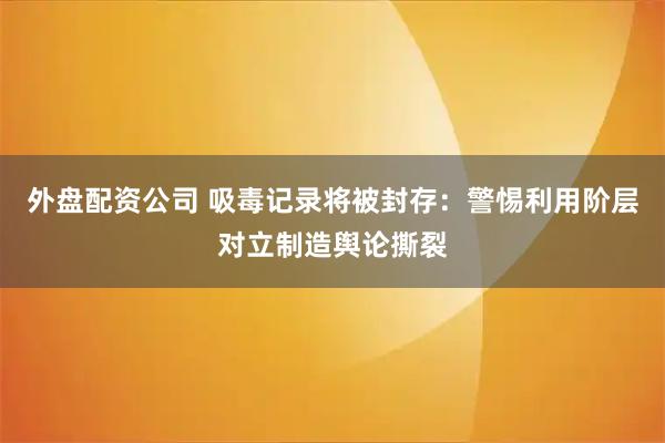 外盘配资公司 吸毒记录将被封存:警惕利用阶层对立制造舆论撕裂
