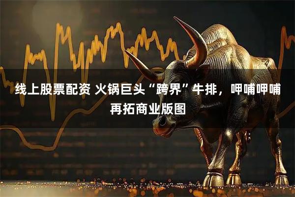 线上股票配资 火锅巨头“跨界”牛排,呷哺呷哺再拓商业版图