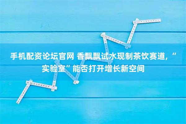 手机配资论坛官网 香飘飘试水现制茶饮赛道, “实验室”能否打开增长新空间
